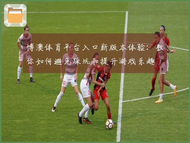 博澳体育平台入口新版本体验：教你如何避免踩坑和提升游戏乐趣