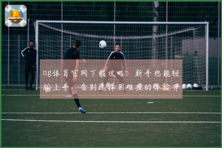 ng体育官网下载攻略：新手也能轻松上手，告别选择困难症的体验升级秘籍