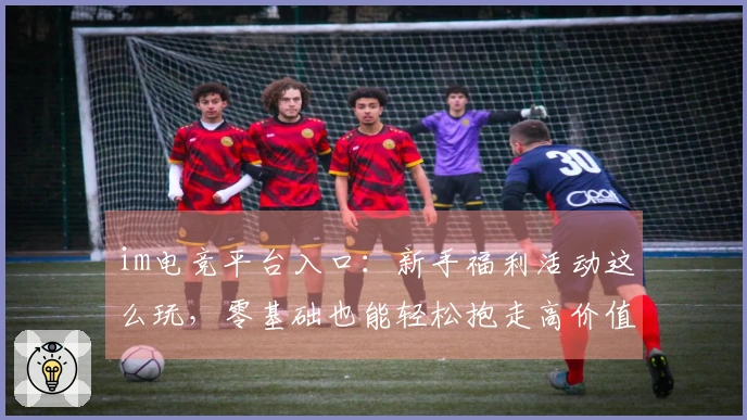 im电竞平台入口：新手福利活动这么玩，零基础也能轻松抱走高价值奖励！