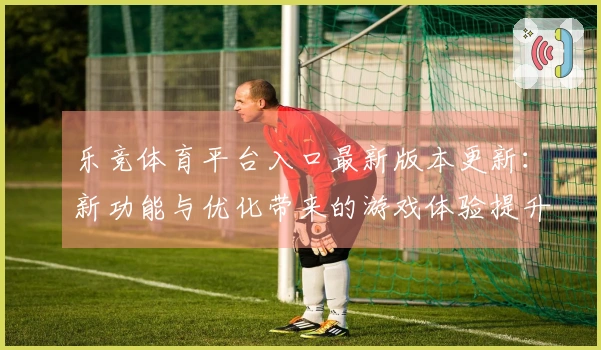 乐竞体育平台入口最新版本更新：新功能与优化带来的游戏体验提升