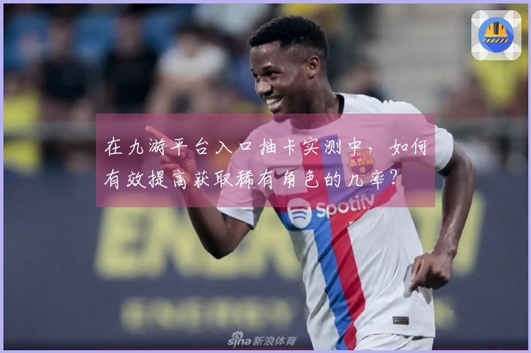 在九游平台入口抽卡实测中，如何有效提高获取稀有角色的几率？